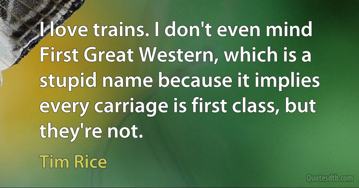 I love trains. I don't even mind First Great Western, which is a stupid name because it implies every carriage is first class, but they're not. (Tim Rice)