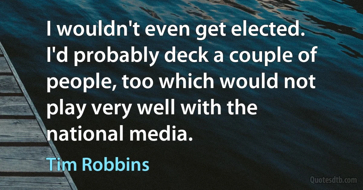 I wouldn't even get elected. I'd probably deck a couple of people, too which would not play very well with the national media. (Tim Robbins)