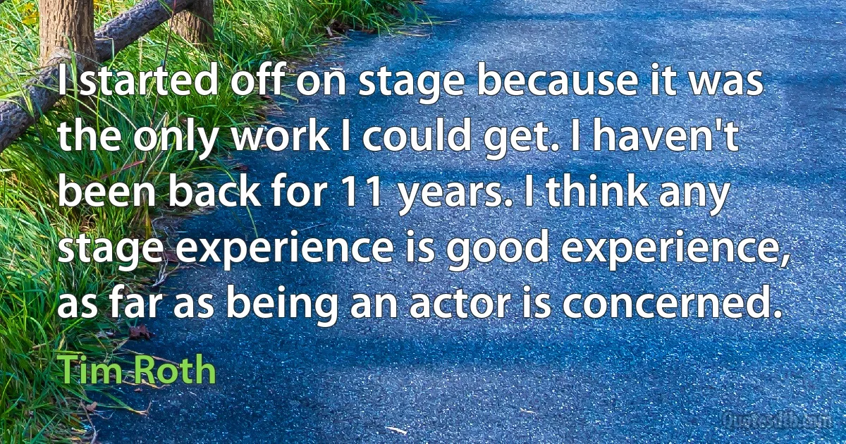 I started off on stage because it was the only work I could get. I haven't been back for 11 years. I think any stage experience is good experience, as far as being an actor is concerned. (Tim Roth)