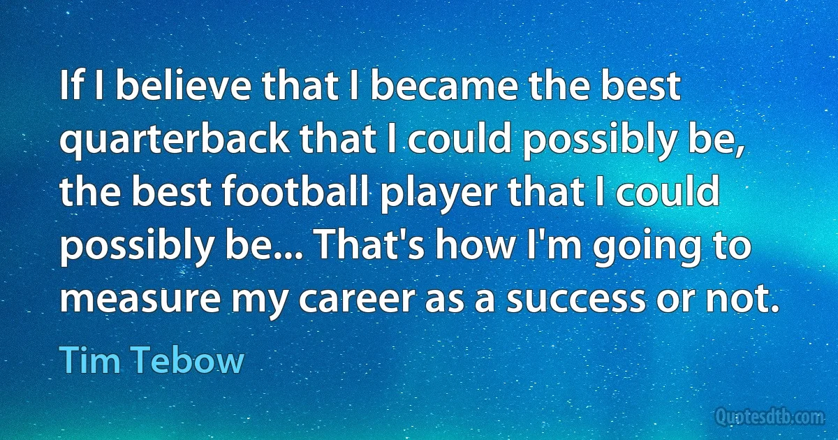 If I believe that I became the best quarterback that I could possibly be, the best football player that I could possibly be... That's how I'm going to measure my career as a success or not. (Tim Tebow)