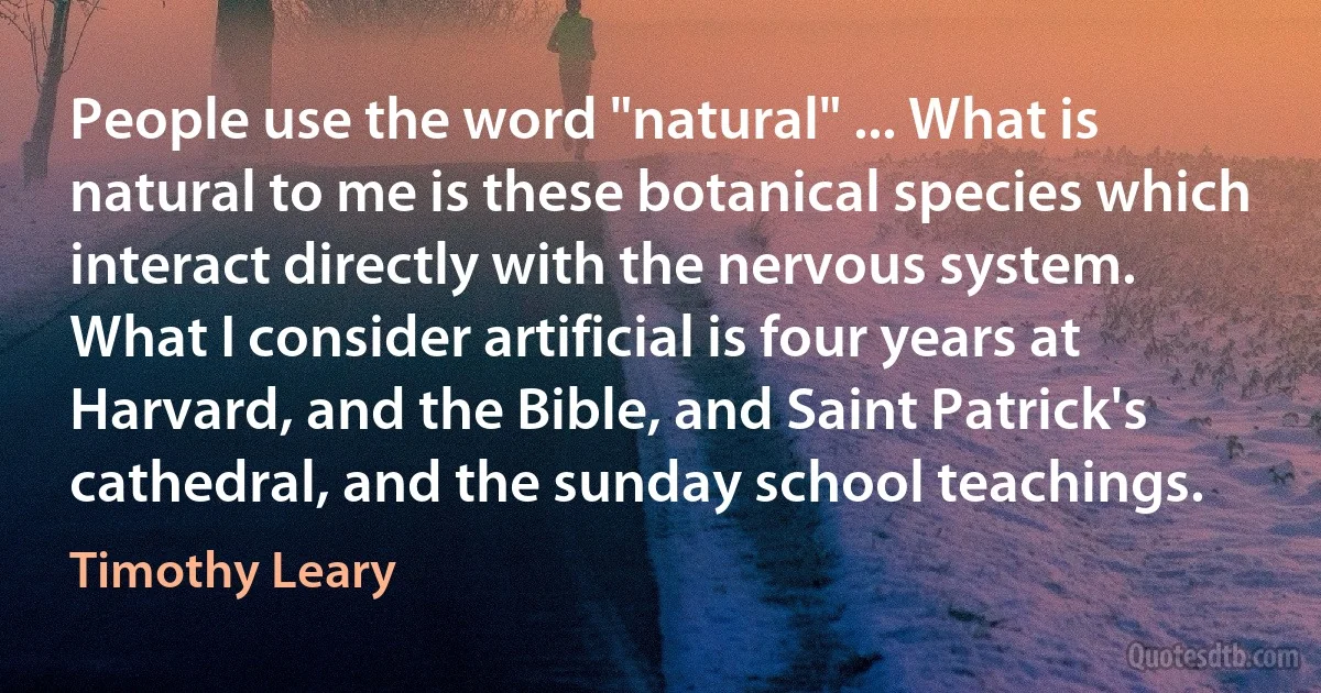 People use the word "natural" ... What is natural to me is these botanical species which interact directly with the nervous system. What I consider artificial is four years at Harvard, and the Bible, and Saint Patrick's cathedral, and the sunday school teachings. (Timothy Leary)