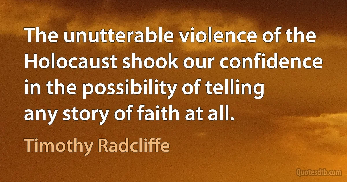 The unutterable violence of the Holocaust shook our confidence in the possibility of telling any story of faith at all. (Timothy Radcliffe)