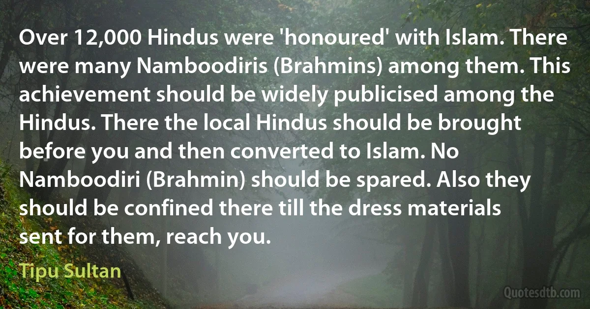 Over 12,000 Hindus were 'honoured' with Islam. There were many Namboodiris (Brahmins) among them. This achievement should be widely publicised among the Hindus. There the local Hindus should be brought before you and then converted to Islam. No Namboodiri (Brahmin) should be spared. Also they should be confined there till the dress materials sent for them, reach you. (Tipu Sultan)