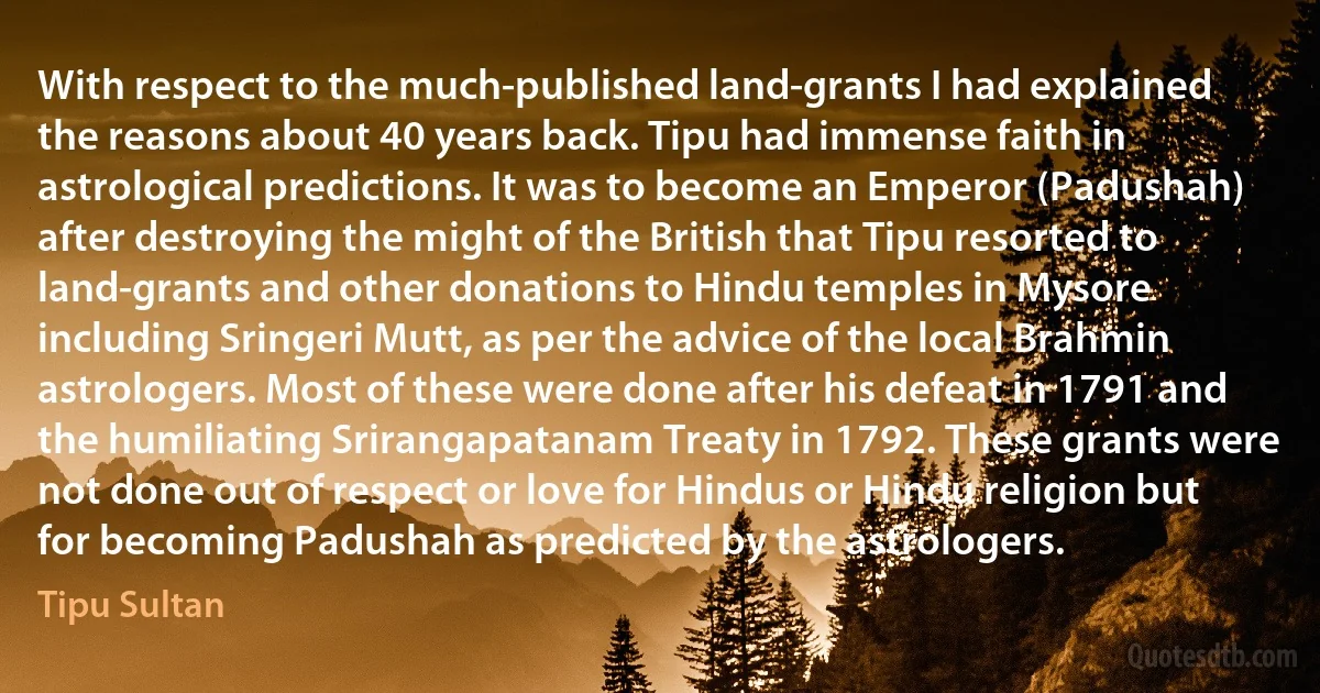 With respect to the much-published land-grants I had explained the reasons about 40 years back. Tipu had immense faith in astrological predictions. It was to become an Emperor (Padushah) after destroying the might of the British that Tipu resorted to land-grants and other donations to Hindu temples in Mysore including Sringeri Mutt, as per the advice of the local Brahmin astrologers. Most of these were done after his defeat in 1791 and the humiliating Srirangapatanam Treaty in 1792. These grants were not done out of respect or love for Hindus or Hindu religion but for becoming Padushah as predicted by the astrologers. (Tipu Sultan)