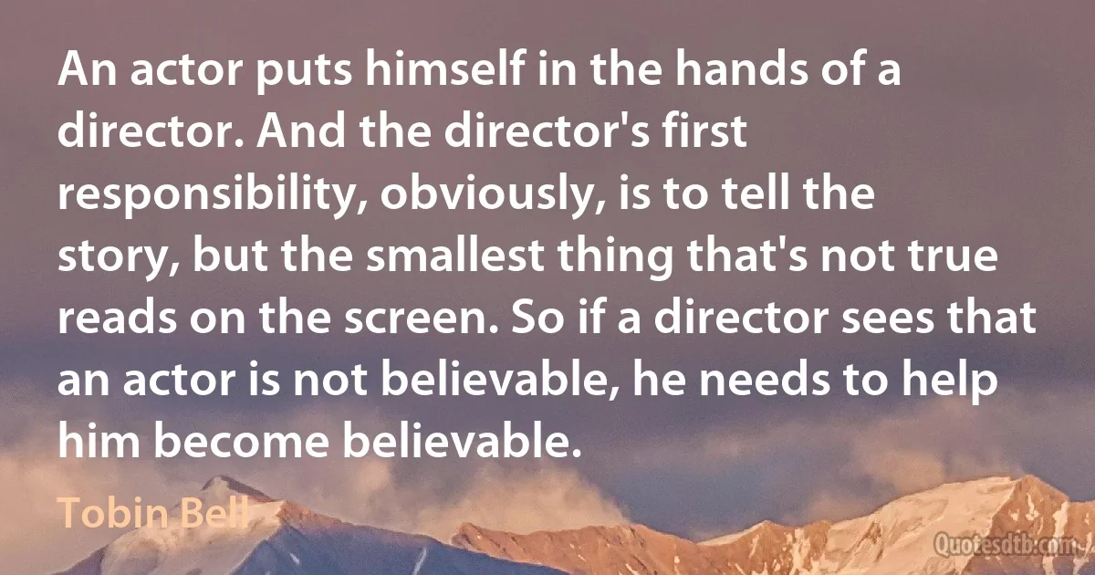 An actor puts himself in the hands of a director. And the director's first responsibility, obviously, is to tell the story, but the smallest thing that's not true reads on the screen. So if a director sees that an actor is not believable, he needs to help him become believable. (Tobin Bell)