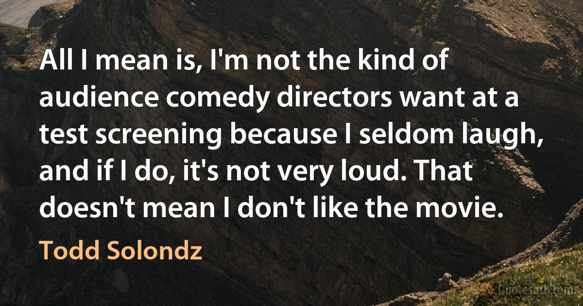 All I mean is, I'm not the kind of audience comedy directors want at a test screening because I seldom laugh, and if I do, it's not very loud. That doesn't mean I don't like the movie. (Todd Solondz)