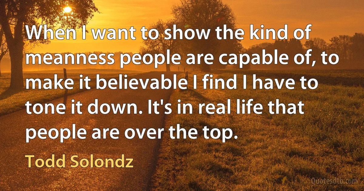 When I want to show the kind of meanness people are capable of, to make it believable I find I have to tone it down. It's in real life that people are over the top. (Todd Solondz)