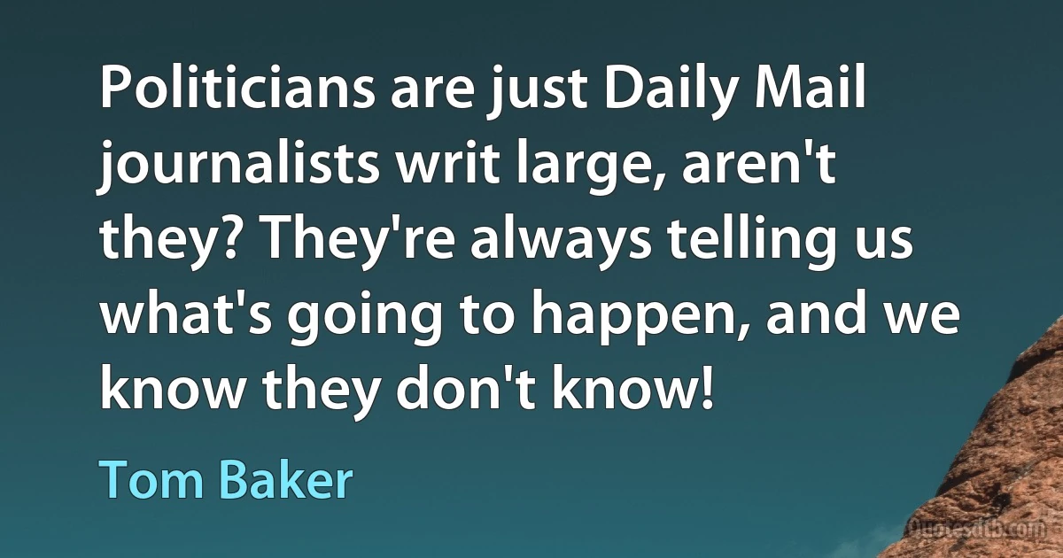 Politicians are just Daily Mail journalists writ large, aren't they? They're always telling us what's going to happen, and we know they don't know! (Tom Baker)