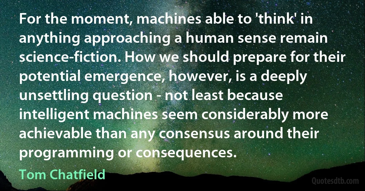 For the moment, machines able to 'think' in anything approaching a human sense remain science-fiction. How we should prepare for their potential emergence, however, is a deeply unsettling question - not least because intelligent machines seem considerably more achievable than any consensus around their programming or consequences. (Tom Chatfield)