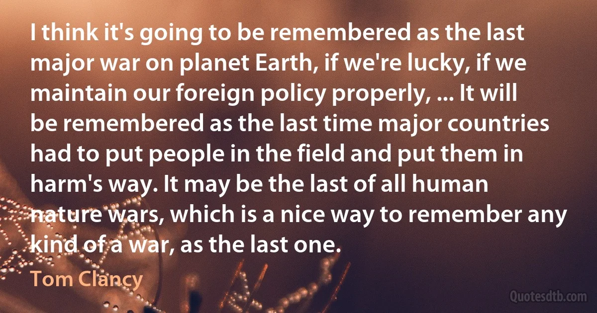 I think it's going to be remembered as the last major war on planet Earth, if we're lucky, if we maintain our foreign policy properly, ... It will be remembered as the last time major countries had to put people in the field and put them in harm's way. It may be the last of all human nature wars, which is a nice way to remember any kind of a war, as the last one. (Tom Clancy)