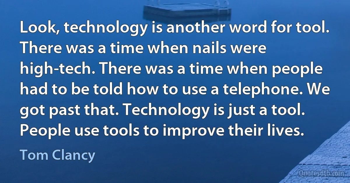 Look, technology is another word for tool. There was a time when nails were high-tech. There was a time when people had to be told how to use a telephone. We got past that. Technology is just a tool. People use tools to improve their lives. (Tom Clancy)