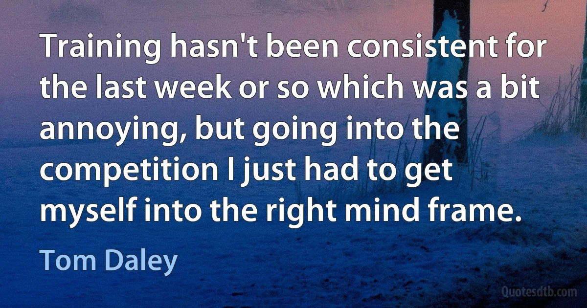 Training hasn't been consistent for the last week or so which was a bit annoying, but going into the competition I just had to get myself into the right mind frame. (Tom Daley)