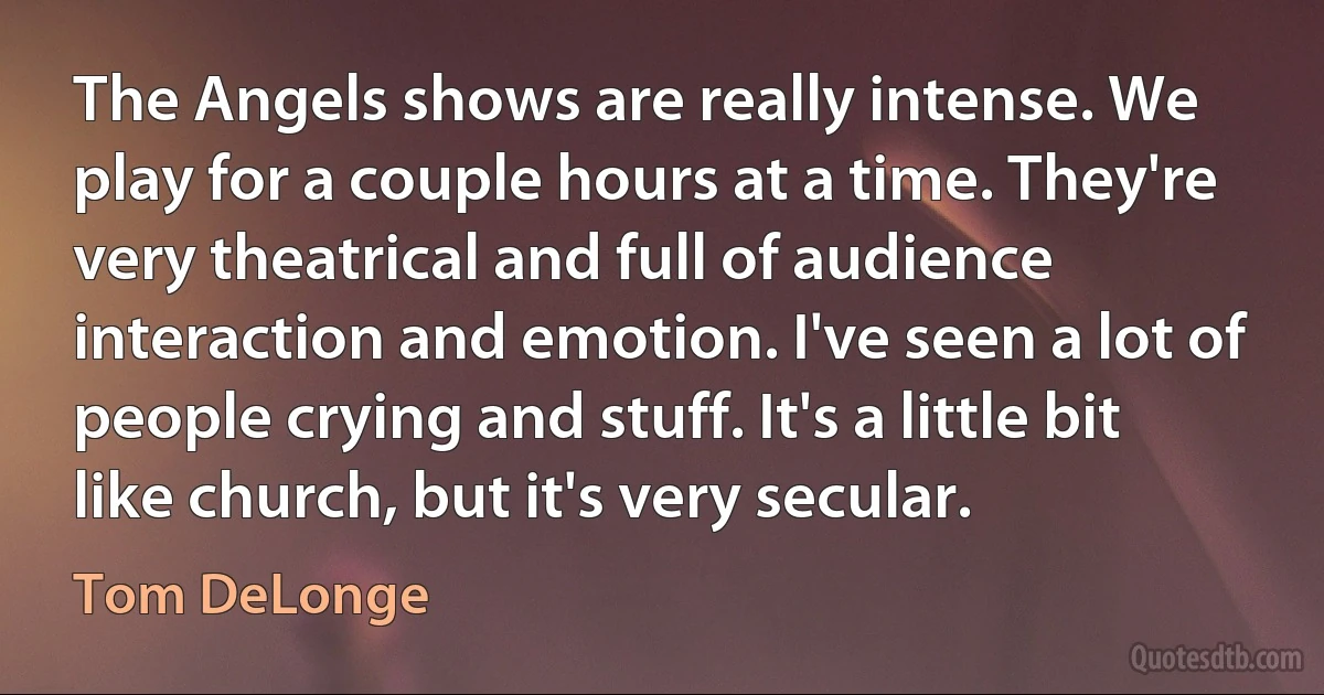 The Angels shows are really intense. We play for a couple hours at a time. They're very theatrical and full of audience interaction and emotion. I've seen a lot of people crying and stuff. It's a little bit like church, but it's very secular. (Tom DeLonge)