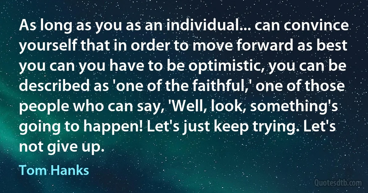 As long as you as an individual... can convince yourself that in order to move forward as best you can you have to be optimistic, you can be described as 'one of the faithful,' one of those people who can say, 'Well, look, something's going to happen! Let's just keep trying. Let's not give up. (Tom Hanks)