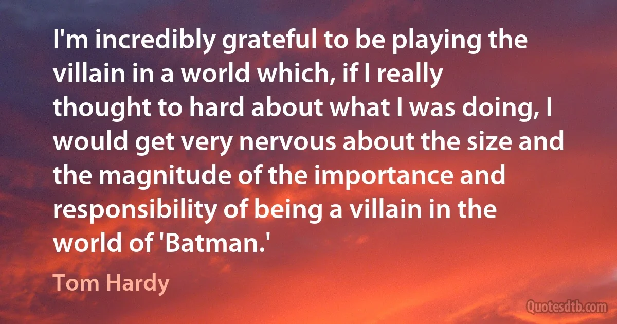 I'm incredibly grateful to be playing the villain in a world which, if I really thought to hard about what I was doing, I would get very nervous about the size and the magnitude of the importance and responsibility of being a villain in the world of 'Batman.' (Tom Hardy)