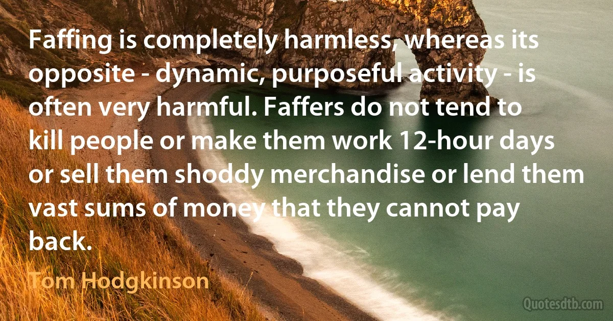 Faffing is completely harmless, whereas its opposite - dynamic, purposeful activity - is often very harmful. Faffers do not tend to kill people or make them work 12-hour days or sell them shoddy merchandise or lend them vast sums of money that they cannot pay back. (Tom Hodgkinson)