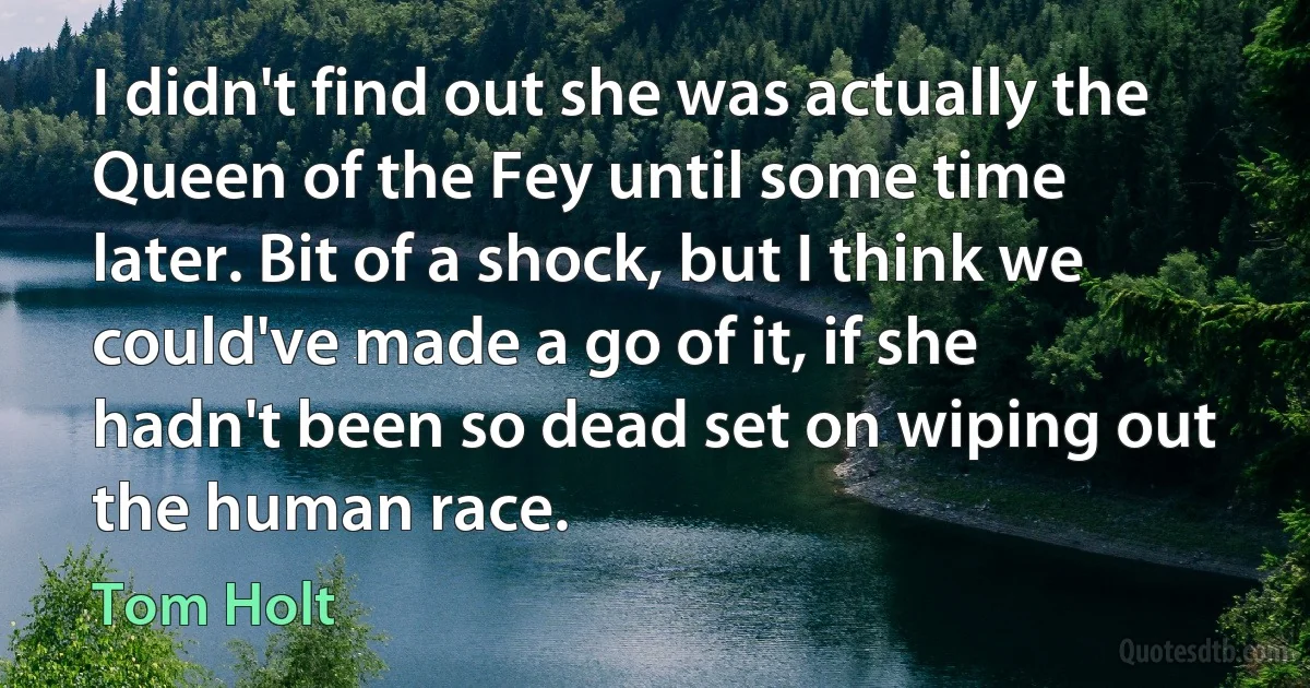 I didn't find out she was actually the Queen of the Fey until some time later. Bit of a shock, but I think we could've made a go of it, if she hadn't been so dead set on wiping out the human race. (Tom Holt)