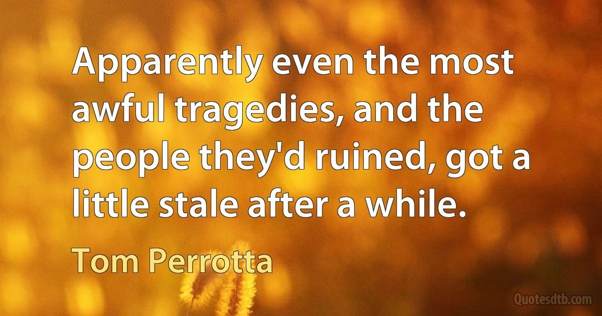 Apparently even the most awful tragedies, and the people they'd ruined, got a little stale after a while. (Tom Perrotta)