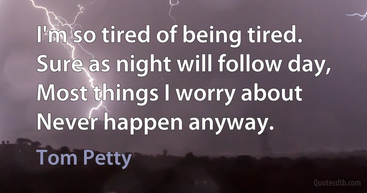 I'm so tired of being tired.
Sure as night will follow day,
Most things I worry about
Never happen anyway. (Tom Petty)