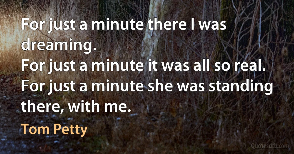 For just a minute there I was dreaming.
For just a minute it was all so real.
For just a minute she was standing there, with me. (Tom Petty)