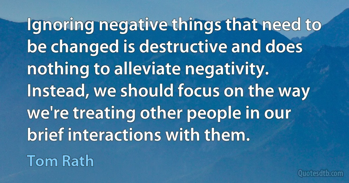 Ignoring negative things that need to be changed is destructive and does nothing to alleviate negativity. Instead, we should focus on the way we're treating other people in our brief interactions with them. (Tom Rath)