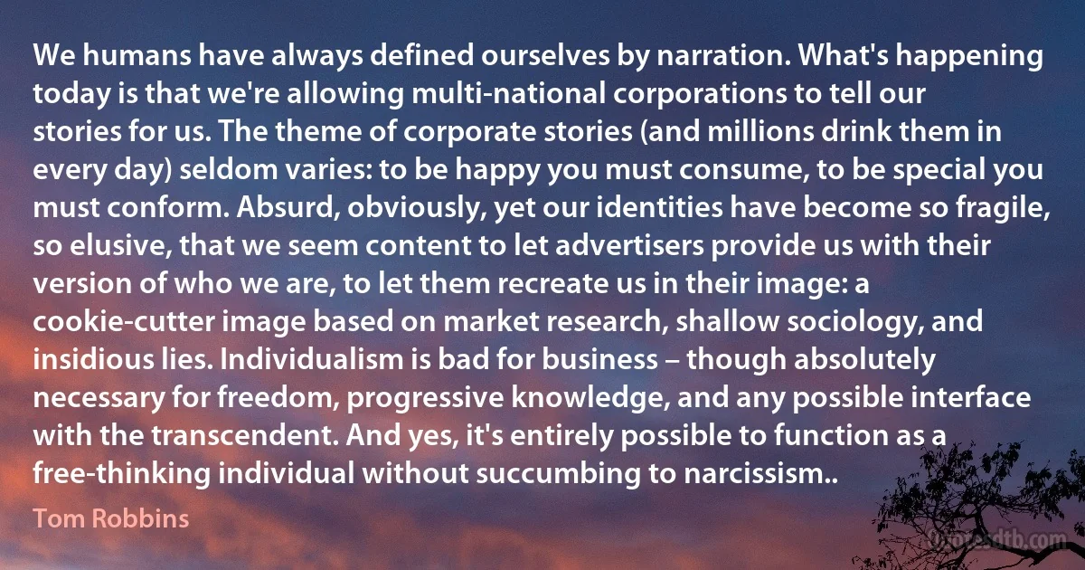 We humans have always defined ourselves by narration. What's happening today is that we're allowing multi-national corporations to tell our stories for us. The theme of corporate stories (and millions drink them in every day) seldom varies: to be happy you must consume, to be special you must conform. Absurd, obviously, yet our identities have become so fragile, so elusive, that we seem content to let advertisers provide us with their version of who we are, to let them recreate us in their image: a cookie-cutter image based on market research, shallow sociology, and insidious lies. Individualism is bad for business – though absolutely necessary for freedom, progressive knowledge, and any possible interface with the transcendent. And yes, it's entirely possible to function as a free-thinking individual without succumbing to narcissism.. (Tom Robbins)