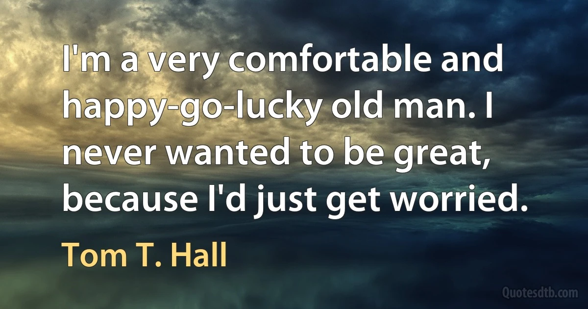 I'm a very comfortable and happy-go-lucky old man. I never wanted to be great, because I'd just get worried. (Tom T. Hall)