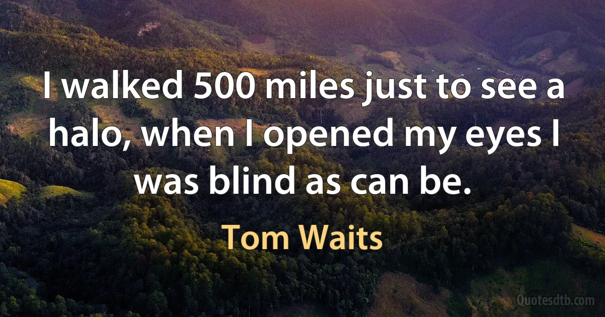 I walked 500 miles just to see a halo, when I opened my eyes I was blind as can be. (Tom Waits)