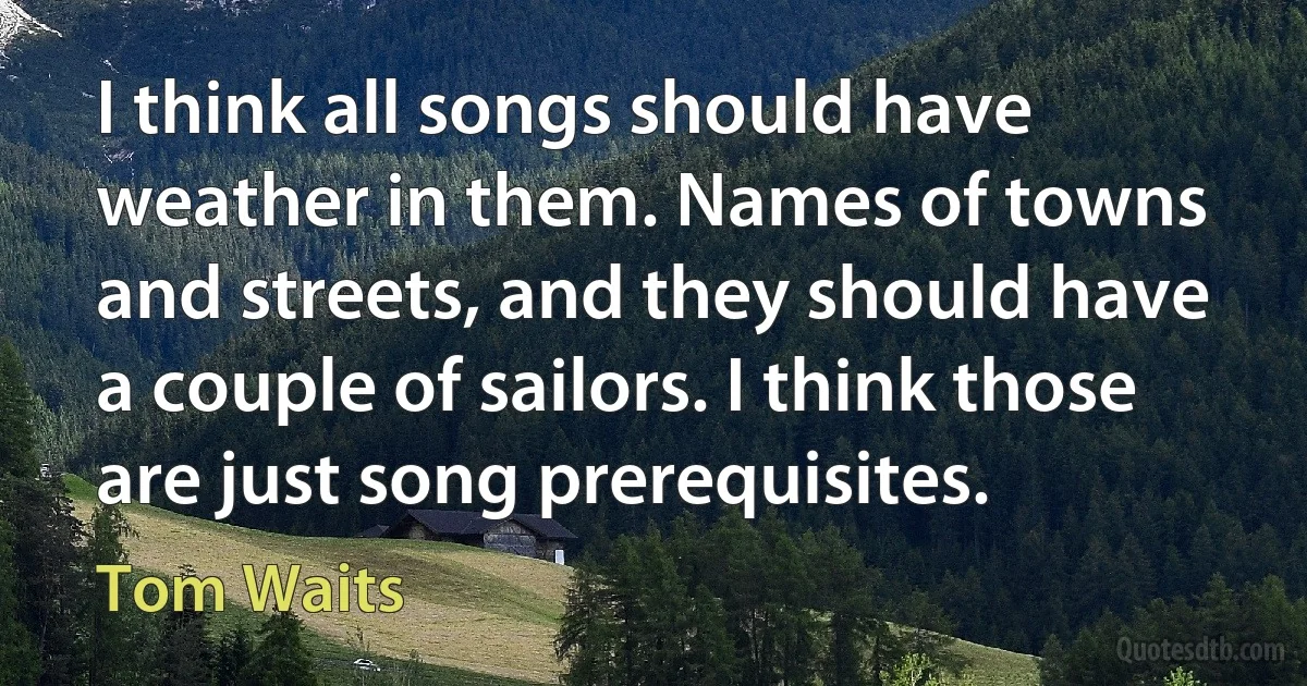 I think all songs should have weather in them. Names of towns and streets, and they should have a couple of sailors. I think those are just song prerequisites. (Tom Waits)