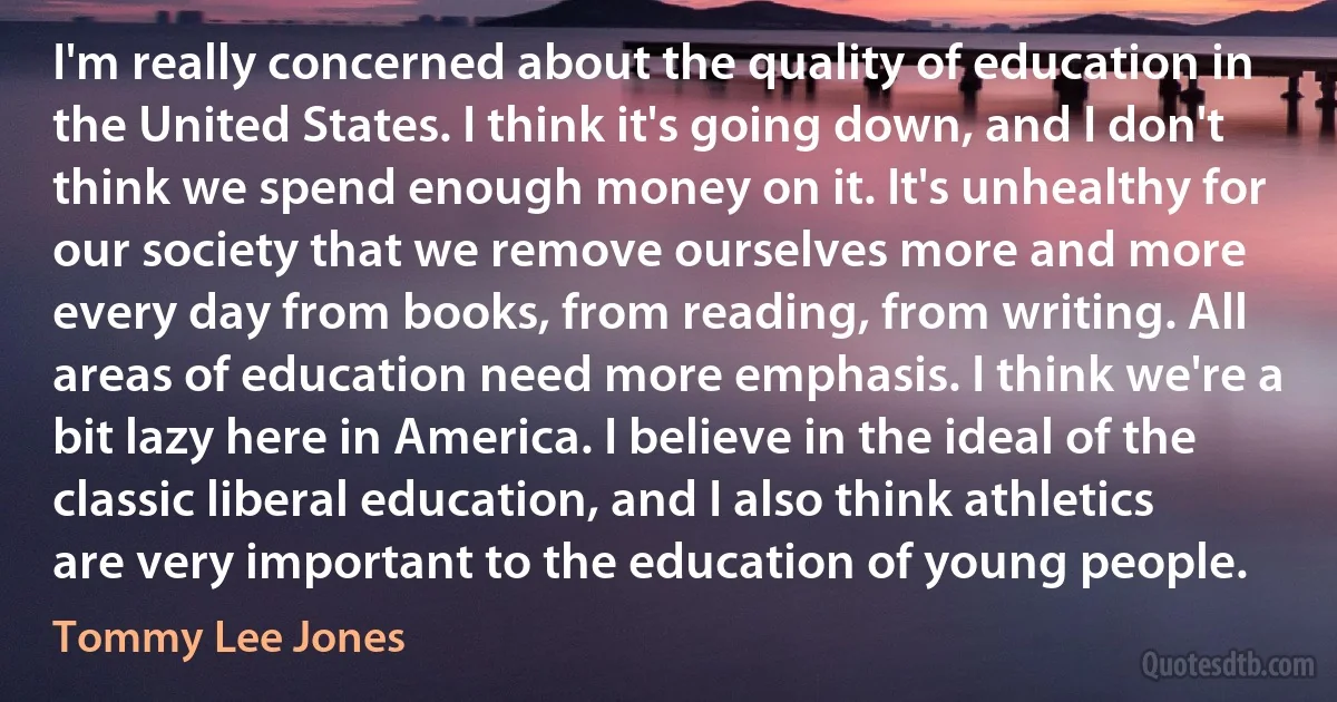 I'm really concerned about the quality of education in the United States. I think it's going down, and I don't think we spend enough money on it. It's unhealthy for our society that we remove ourselves more and more every day from books, from reading, from writing. All areas of education need more emphasis. I think we're a bit lazy here in America. I believe in the ideal of the classic liberal education, and I also think athletics are very important to the education of young people. (Tommy Lee Jones)