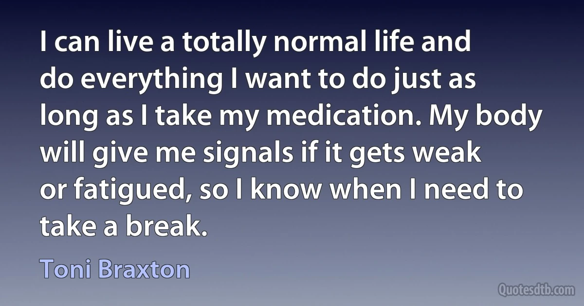 I can live a totally normal life and do everything I want to do just as long as I take my medication. My body will give me signals if it gets weak or fatigued, so I know when I need to take a break. (Toni Braxton)