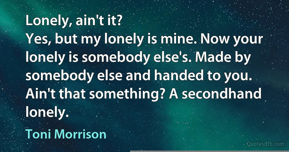 Lonely, ain't it?
Yes, but my lonely is mine. Now your lonely is somebody else's. Made by somebody else and handed to you. Ain't that something? A secondhand lonely. (Toni Morrison)