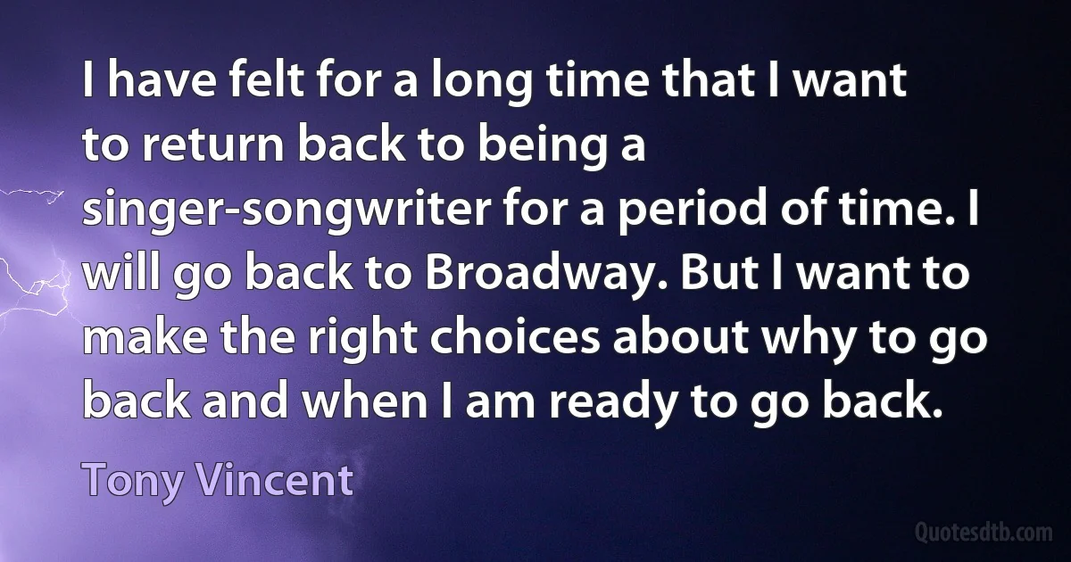 I have felt for a long time that I want to return back to being a singer-songwriter for a period of time. I will go back to Broadway. But I want to make the right choices about why to go back and when I am ready to go back. (Tony Vincent)