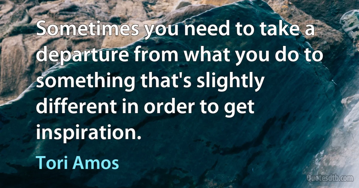 Sometimes you need to take a departure from what you do to something that's slightly different in order to get inspiration. (Tori Amos)