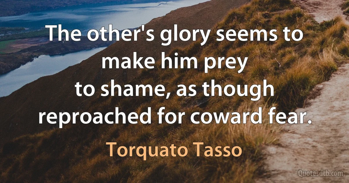 The other's glory seems to make him prey
to shame, as though reproached for coward fear. (Torquato Tasso)