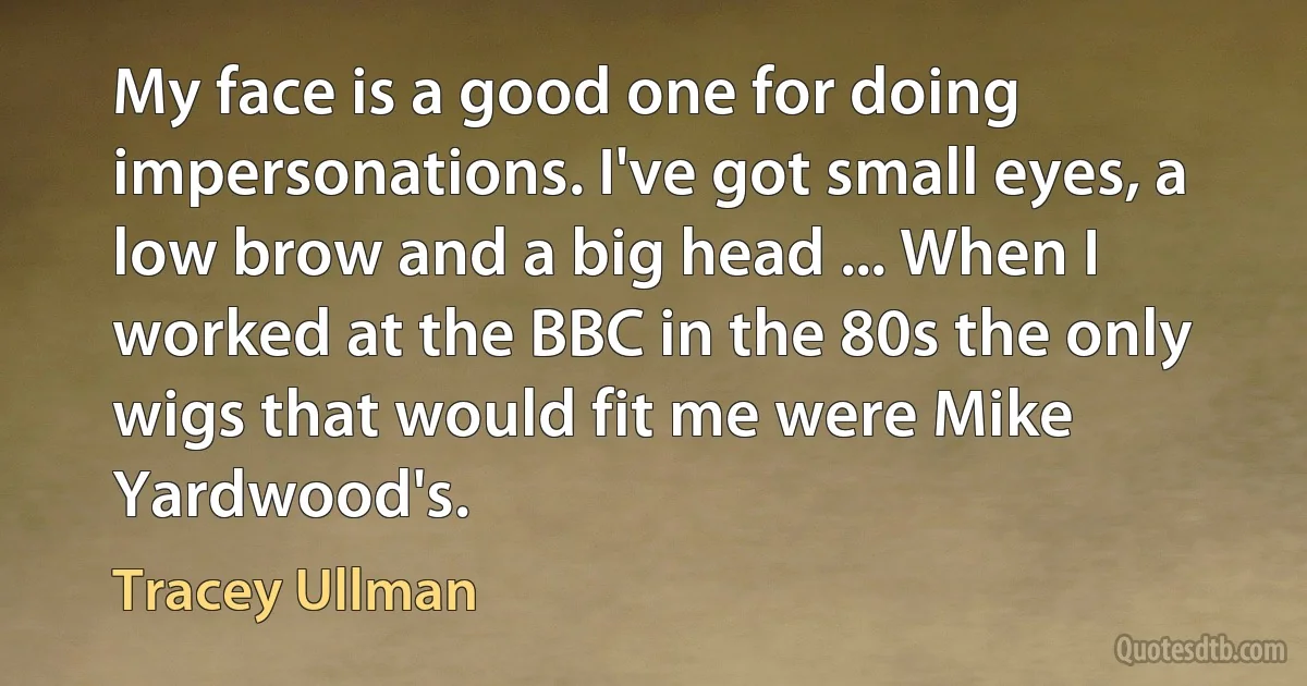 My face is a good one for doing impersonations. I've got small eyes, a low brow and a big head ... When I worked at the BBC in the 80s the only wigs that would fit me were Mike Yardwood's. (Tracey Ullman)