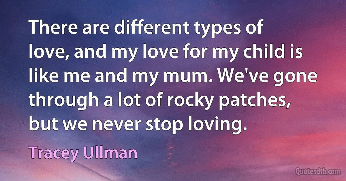 There are different types of love, and my love for my child is like me and my mum. We've gone through a lot of rocky patches, but we never stop loving. (Tracey Ullman)