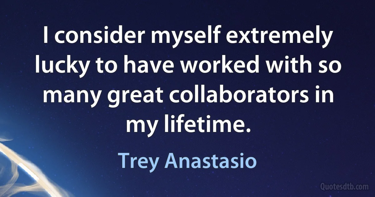 I consider myself extremely lucky to have worked with so many great collaborators in my lifetime. (Trey Anastasio)