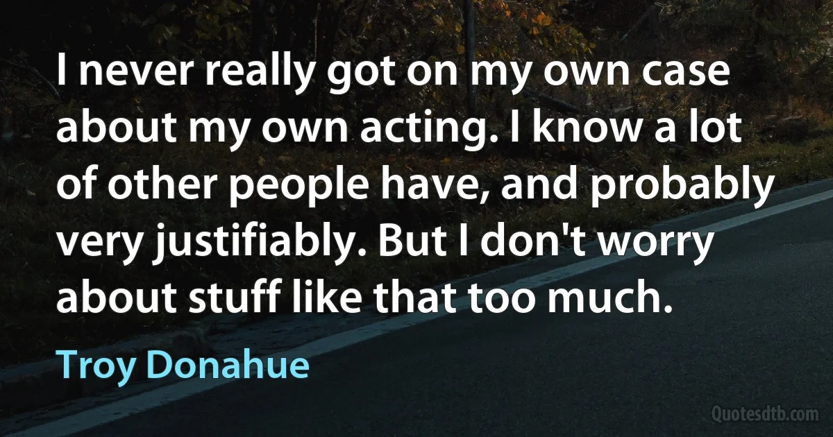 I never really got on my own case about my own acting. I know a lot of other people have, and probably very justifiably. But I don't worry about stuff like that too much. (Troy Donahue)