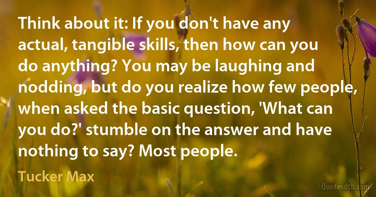 Think about it: If you don't have any actual, tangible skills, then how can you do anything? You may be laughing and nodding, but do you realize how few people, when asked the basic question, 'What can you do?' stumble on the answer and have nothing to say? Most people. (Tucker Max)