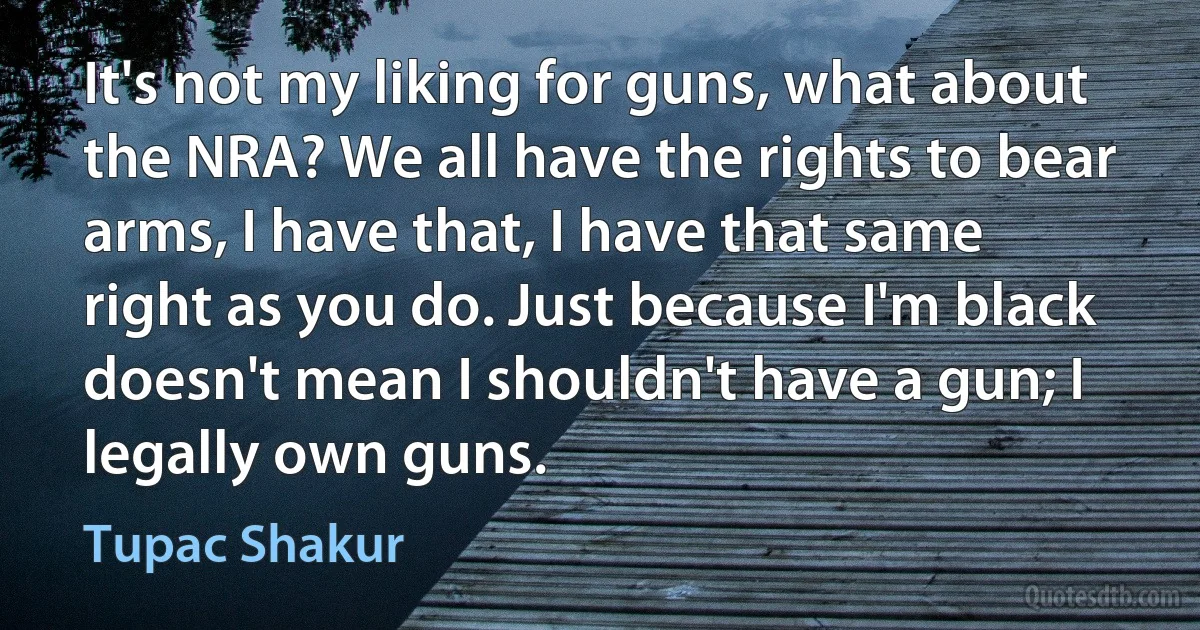 It's not my liking for guns, what about the NRA? We all have the rights to bear arms, I have that, I have that same right as you do. Just because I'm black doesn't mean I shouldn't have a gun; I legally own guns. (Tupac Shakur)