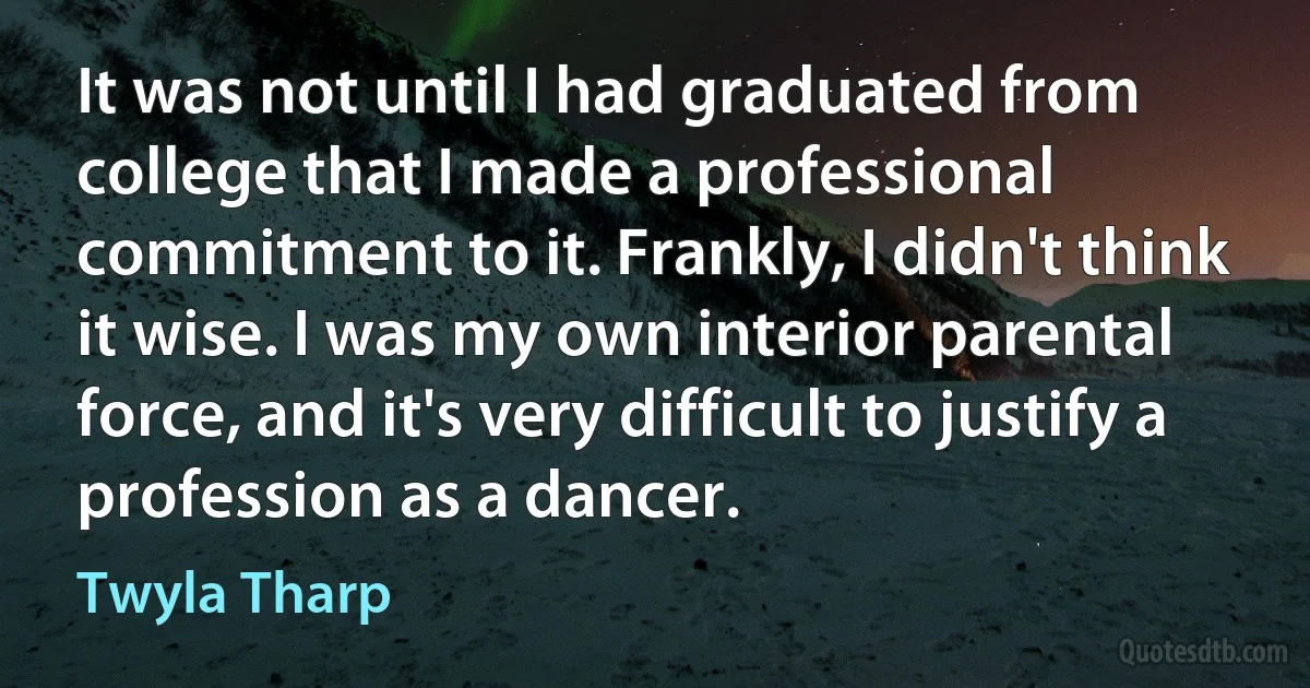 It was not until I had graduated from college that I made a professional commitment to it. Frankly, I didn't think it wise. I was my own interior parental force, and it's very difficult to justify a profession as a dancer. (Twyla Tharp)