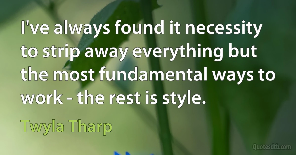 I've always found it necessity to strip away everything but the most fundamental ways to work - the rest is style. (Twyla Tharp)