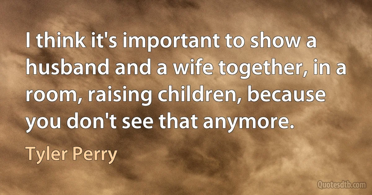 I think it's important to show a husband and a wife together, in a room, raising children, because you don't see that anymore. (Tyler Perry)