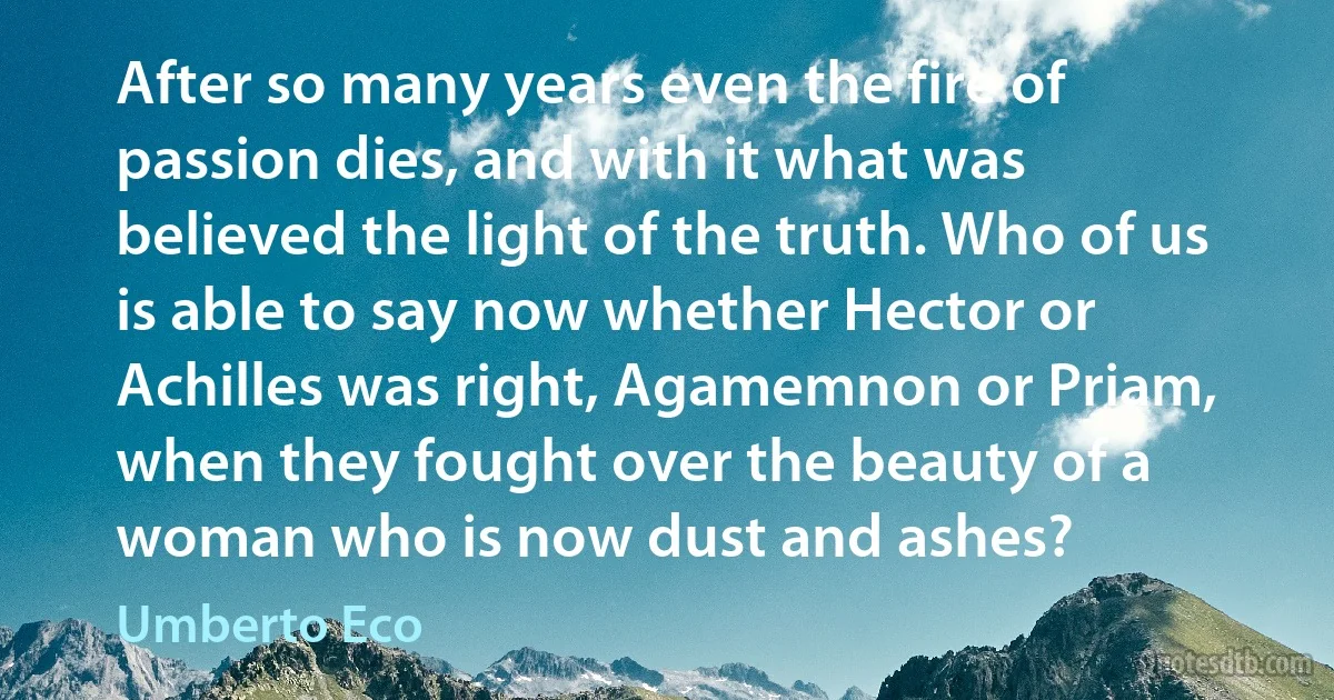 After so many years even the fire of passion dies, and with it what was believed the light of the truth. Who of us is able to say now whether Hector or Achilles was right, Agamemnon or Priam, when they fought over the beauty of a woman who is now dust and ashes? (Umberto Eco)