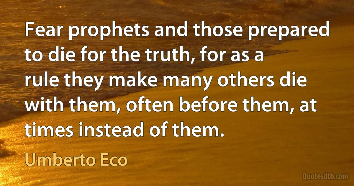 Fear prophets and those prepared to die for the truth, for as a rule they make many others die with them, often before them, at times instead of them. (Umberto Eco)