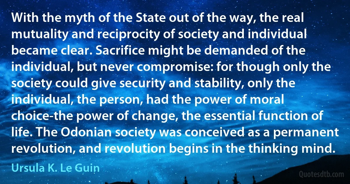 With the myth of the State out of the way, the real mutuality and reciprocity of society and individual became clear. Sacrifice might be demanded of the individual, but never compromise: for though only the society could give security and stability, only the individual, the person, had the power of moral choice-the power of change, the essential function of life. The Odonian society was conceived as a permanent revolution, and revolution begins in the thinking mind. (Ursula K. Le Guin)