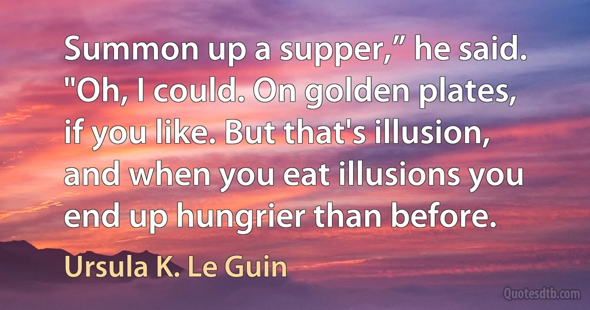 Summon up a supper,” he said. "Oh, I could. On golden plates, if you like. But that's illusion, and when you eat illusions you end up hungrier than before. (Ursula K. Le Guin)