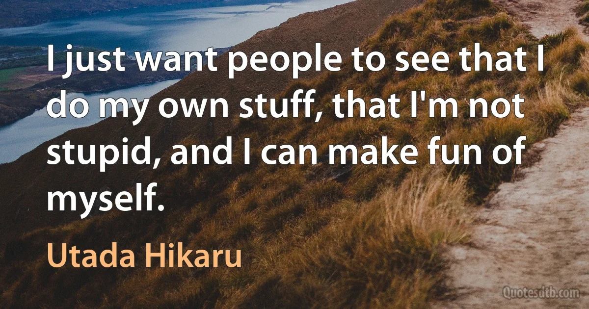 I just want people to see that I do my own stuff, that I'm not stupid, and I can make fun of myself. (Utada Hikaru)