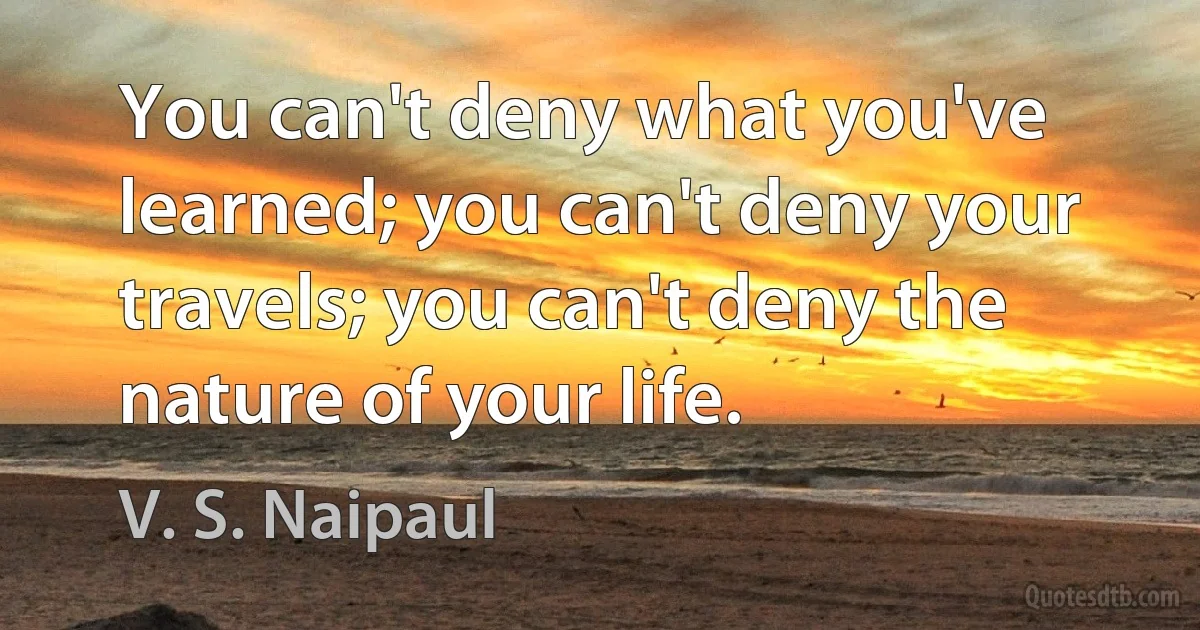 You can't deny what you've learned; you can't deny your travels; you can't deny the nature of your life. (V. S. Naipaul)